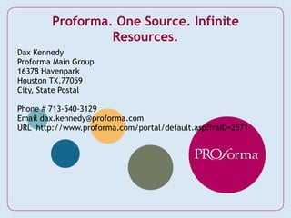 Dax Kennedy Proforma Main Group 16378 Havenpark Houston TX,77059 City, State Postal Phone # 713-540-3129 Email dax.kennedy@proforma.com URL  http://www.proforma.com/portal/default.asp?fraID=2571 Proforma. One Source. Infinite Resources. 