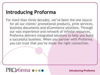 Introducing Proforma For more than three decades, we’ve been the one source for all our clients’ promotional products, print services, business documents and eCommerce solutions. Through our vast experience and network of infinite resources, Proforma delivers integrated solutions to help you build a successful business. When you partner with Proforma, you can trust that you’ve made the right connection. Introducing Proforma 