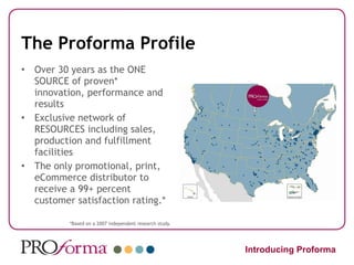 The Proforma Profile Over 30 years as the ONE SOURCE of proven* innovation, performance and results Exclusive network of RESOURCES including sales, production and fulfillment facilities The only promotional, print, eCommerce distributor to receive a 99+ percent customer satisfaction rating.* *Based on a 2007 independent research study. Introducing Proforma 