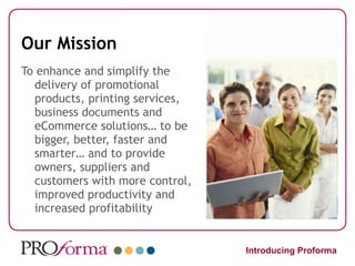 Our Mission To enhance and simplify the delivery of promotional products, printing services, business documents and eCommerce solutions… to be bigger, better, faster and smarter… and to provide owners, suppliers and customers with more control, improved productivity and increased profitability Introducing Proforma 