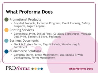 What Proforma Does Promotional Products Branded Products, Incentive Programs, Event Planning, Safety Programs, Logo’d Apparel Printing Services Commercial Print, Digital Print, Catalogs & Brochures, Variable Data Print, Banners & Signs, Packaging Business Documents Stock & Custom Forms, Tags & Labels, Warehousing & Fulfillment eCommerce Solutions Company Stores, Brand Management, Multimedia & Web Development, Forms Management What Proforma Does 