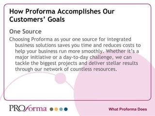 How Proforma Accomplishes Our Customers’ Goals One Source Choosing Proforma as your one source for integrated business solutions saves you time and reduces costs to help your business run more smoothly. Whether it’s a major initiative or a day-to-day challenge, we can tackle the biggest projects and deliver stellar results through our network of countless resources. What Proforma Does 