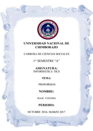 UNIVERSIDAD NACIONAL DE
CHIMBORAZO
CARRERA DE CIENCIAS SOCIALES
1er
SEMESTRE “A”
ASIGNATURA:
INFORMÁTICA TICS
TEMA:
PROFORMAS
NOMBRE:
ISAAC COLOMA
PERIODO:
OCTUBRE 2016- MARZO 2017
 