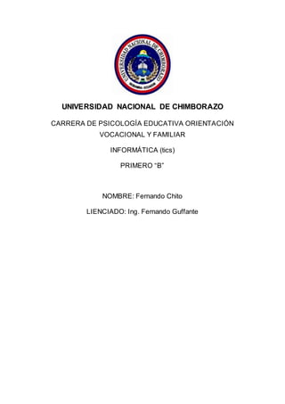 UNIVERSIDAD NACIONAL DE CHIMBORAZO
CARRERA DE PSICOLOGÍA EDUCATIVA ORIENTACIÓN
VOCACIONAL Y FAMILIAR
INFORMÁTICA (tics)
PRIMERO “B”
NOMBRE: Fernando Chito
LIENCIADO: Ing. Fernando Guffante
 