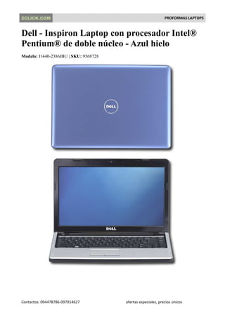2CLICK.COM                                                    PROFORMAS LAPTOPS


Dell - Inspiron Laptop con procesador Intel®
Pentium® de doble núcleo - Azul hielo
Modelo: I1440-2386IBU | SKU: 9568728




Contactos: 094478786-097014627         ofertas especiales, precios únicos
 