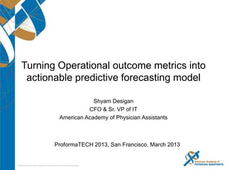 Turning Operational outcome
metrics into actionable
predictive forecasting model
Shyam Desigan
CFO & Sr. VP of IT, American Academy
of Physician Assistants


1   © 2013 Proformative
 