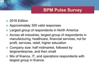 BPM Pulse Survey
 2016 Edition
 Approximately 300 valid responses
 Largest group of respondents in North America
 Across all industries, largest group of respondents in
manufacturing, healthcare, financial services, not for
profit, services, retail, higher education
 Company size: half midmarket, followed by
large/enterprise, and then small
 Mix of finance, IT, and operations respondents with
largest group in finance
 