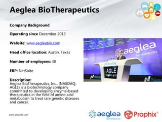www.prophix.com
Aeglea BioTherapeutics
Company Background
Operating since December 2013
Website: www.aegleabio.com
Head office location: Austin, Texas
Number of employees: 30
ERP: NetSuite
Description:
Aeglea BioTherapeutics, Inc., (NASDAQ:
AGLE) is a biotechnology company
committed to developing enzyme-based
therapeutics in the field of amino acid
metabolism to treat rare genetic diseases
and cancer.
 