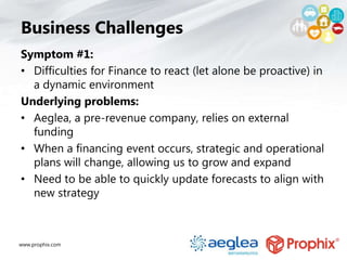 www.prophix.com
Business Challenges
Symptom #1:
• Difficulties for Finance to react (let alone be proactive) in
a dynamic environment
Underlying problems:
• Aeglea, a pre-revenue company, relies on external
funding
• When a financing event occurs, strategic and operational
plans will change, allowing us to grow and expand
• Need to be able to quickly update forecasts to align with
new strategy
 