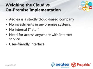 www.prophix.com
Weighing the Cloud vs.
On-Premise Implementation
• Aeglea is a strictly cloud-based company
• No investments in on-premise systems
• No internal IT staff
• Need for access anywhere with Internet
service
• User-friendly interface
 