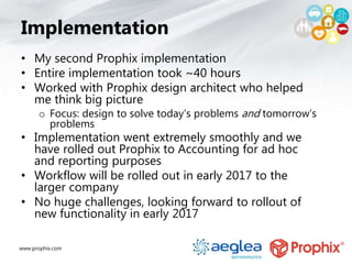 www.prophix.com
Implementation
• My second Prophix implementation
• Entire implementation took ~40 hours
• Worked with Prophix design architect who helped
me think big picture
o Focus: design to solve today’s problems and tomorrow’s
problems
• Implementation went extremely smoothly and we
have rolled out Prophix to Accounting for ad hoc
and reporting purposes
• Workflow will be rolled out in early 2017 to the
larger company
• No huge challenges, looking forward to rollout of
new functionality in early 2017
 