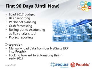 www.prophix.com
First 90 Days (Until Now)
• Load 2017 budget
• Basic reporting
• Personnel planning
• Cash forecasting
• Rolling out to Accounting
as flux analysis tool
• Project reporting
Integration
• Manually load data from our NetSuite ERP
into Prophix
• Looking forward to automating this in
early 2017
 