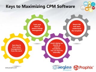 www.prophix.com
Avoid relying too
heavily on
external
consultants .
You can lead this
internally!
Keys to Maximizing CPM Software
Earn buy-in
from senior
management –
from the start!
Train your
team to
ensure change
management
Ensure the
end users
understand
the templates
 