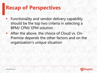 www.prophix .com
Recap of Perspectives
 Functionality and vendor delivery capability
should be the top two criteria in selecting a
BPM/ CPM/ EPM solution
 After the above, the choice of Cloud vs. On-
Premise depends the other factors and on the
organization’s unique situation
 