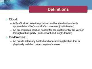 Definitions
 Cloud:
– A SaaS, cloud solution provided as the standard and only
approach for all of a vendor’s customers (multi-tenant)
– An on-premises product hosted for the customer by the vendor
through a third-party (multi-tenant and single-tenant)
 On-Premise:
– An on site internally hosted and operated application that is
physically installed on a company’s server
 