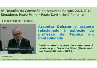 Cenário atual na área de contadores é
relatado por Oscar da Silva (Mestrando
em Contabilidade - UFPR)
8ª Reunião da Comissão de Assuntos Sociais 20.3.2014
Senadores Paulo Paim – Paulo Davi – José Pimentel
http://www.senado.gov.br/noticias/tv/plenarioComissoes2.asp?IND_ACESSO=S&cod_midia=332179&cod_video=332147&pagina=1
Assunto: Debater o assunto
relacionado à extinção da
profissão de Técnico em
Contabilidade
Senado Federal – Brasília
Assista no link:
 