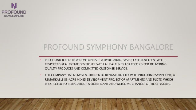 PROFOUND SYMPHONY BANGALORE
• PROFOUND BUILDERS & DEVELOPERS IS A HYDERABAD-BASED, EXPERIENCED & WELL-
RESPECTED REAL ESTATE DEVELOPER WITH A HEALTHY TRACK RECORD FOR DELIVERING
QUALITY PRODUCTS AND COMMITTED CUSTOMER SERVICE.
• THE COMPANY HAS NOW VENTURED INTO BENGALURU CITY WITH PROFOUND SYMPHONY, A
REMARKABLE 85-ACRE MIXED DEVELOPMENT PROJECT OF APARTMENTS AND PLOTS, WHICH
IS EXPECTED TO BRING ABOUT A SIGNIFICANT AND WELCOME CHANGE TO THE CITYSCAPE.
 