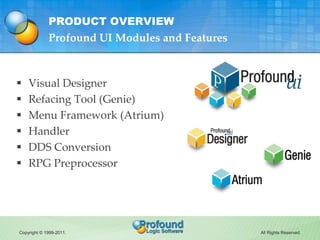 PRODUCT OVERVIEW
             Profound UI Modules and Features



   Visual Designer
   Refacing Tool (Genie)
   Menu Framework (Atrium)
   Handler
   DDS Conversion
   RPG Preprocessor




Copyright © 1999-2011.                          All Rights Reserved.
 