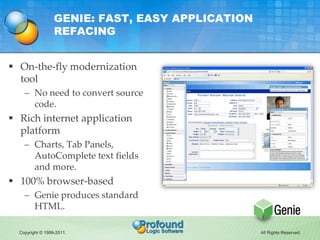 GENIE: FAST, EASY APPLICATION
                  REFACING


 On-the-fly modernization
  tool
    – No need to convert source
      code.
 Rich internet application
  platform
    – Charts, Tab Panels,
      AutoComplete text fields
      and more.
 100% browser-based
    – Genie produces standard
      HTML.

  Copyright © 1999-2011.                          All Rights Reserved.
 