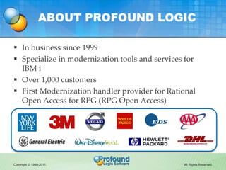 ABOUT PROFOUND LOGIC

 In business since 1999
 Specialize in modernization tools and services for
  IBM i
 Over 1,000 customers
 First Modernization handler provider for Rational
  Open Access for RPG (RPG Open Access)




Copyright © 1999-2011.                          All Rights Reserved.
 