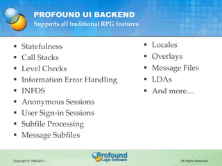 PROFOUND UI BACKEND
             Supports all traditional RPG features


    Statefulness                                     Locales
    Call Stacks                                      Overlays
    Level Checks                                     Message Files
    Information Error Handling                       LDAs
    INFDS                                            And more…
    Anonymous Sessions
    User Sign-in Sessions
    Subfile Processing
    Message Subfiles


Copyright © 1999-2011.                                           All Rights Reserved.
 