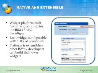 NATIVE AND EXTENSIBLE



 Widget platform built
  from the ground up for
  the IBM i / RPG
  paradigm.
 Each widget configurable
  with 100’s of properties
 Platform is extensible –
  other ISV’s / developers
  can build their own
  widgets



Copyright © 1999-2011.                  All Rights Reserved.
 