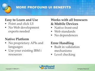 MORE PROFOUND UI BENEFITS


Easy to Learn and Use          Works with all browsers
 Point and click UI           & Mobile Devices
 No Web development            Native front-end
  experts needed                Web standards
                                No dependences
Native Platform
 No proprietary APIs and      Error Handling
  languages                     Built in validation
 Use your existing IBM i        mechanisms
  resources                     Level checking



Copyright © 1999-2011.                            All Rights Reserved.
 