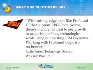 WHAT OUR CUSTOMERS SAY…



                         “With cutting-edge tools like Profound
                         UI that support RPG Open Access,
                         there’s literally no limit to our growth
                         or acquisition of new technologies
                         while using our existing IBM I systems.
                         Working with Profound Logic is a
                         no-brainer.”
                         Justin Porter, Technology Director
                         Westside Produce


Copyright © 1999-2011.                                        All Rights Reserved.
 