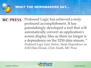 WHAT THE NEWSMAKERS SAY…



                         Profound Logic has achieved a truly
                         profound accomplishment. It has
                         painstakingly developed a tool that will
                         automatically convert an application's
                         screen display files so there no longer is
                         a dependence on the 5250 data stream. ”
                         Profound Logic Goes Native, Sheds Dependence on
                         5250 Data Stream, Chris Smith, MC Press




Copyright © 1999-2011.                                        All Rights Reserved.
 