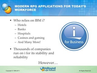 MODERN RPG APPLICATIONS FOR TODAY’S
             WORKFORCE


       Who relies on IBM i?
             –    Hotels
             –    Banks
             –    Hospitals
             –    Casinos and gaming
             –    And Many More!

       Thousands of companies
        run on i for its stability and
        reliability
                               However…
Copyright © 1999-2011.                      All Rights Reserved.
 