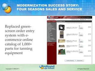 MODERNIZATION SUCCESS STORY:
                 FOUR SEASONS SALES AND SERVICE




Replaced green-
screen order entry
system with e-
commerce online
catalog of 1,000+
parts for tanning
equipment



Copyright © 1999-2011.                      All Rights Reserved.
 
