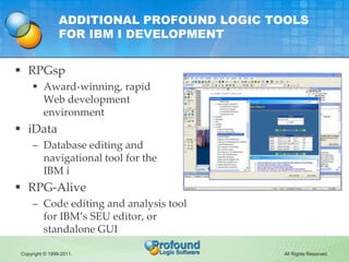 ADDITIONAL PROFOUND LOGIC TOOLS
                FOR IBM I DEVELOPMENT


 RPGsp
     Award-winning, rapid
      Web development
      environment
 iData
    – Database editing and
      navigational tool for the
      IBM i
 RPG-Alive
    – Code editing and analysis tool
      for IBM’s SEU editor, or
      standalone GUI

Copyright © 1999-2011.                     All Rights Reserved.
 
