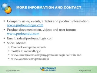 MORE INFORMATION AND CONTACT



 Company news, events, articles and product information:
  www.profoundlogic.com
 Product documentation, videos and user forum:
  www.profoundui.com
 Email: sales@profoundlogic.com
 Social Media:
        Facebook.com/profoundlogic
        Twitter @ProfoundLogic
        www.linkedin.com/company/profound-logic-software-inc.
        www.youtube.com/profoundui



 Copyright © 1999-2011.                                     All Rights Reserved.
 