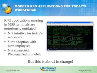 MODERN RPG APPLICATIONS FOR TODAY’S
              WORKFORCE


RPG applications running
in 5250 terminals are
notoriously outdated!
 Not intuitive for today’s
   workforce
 Slow adoption with
   new employees
 Not connected,
   Web-enabled or mobile

                          But this is about to change!

 Copyright © 1999-2011.                                  All Rights Reserved.
 