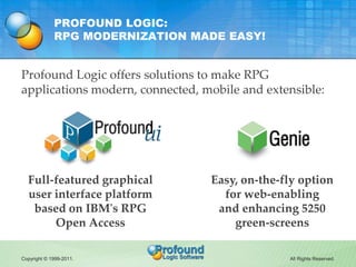 PROFOUND LOGIC:
             RPG MODERNIZATION MADE EASY!


Profound Logic offers solutions to make RPG
applications modern, connected, mobile and extensible:




  Full-featured graphical        Easy, on-the-fly option
  user interface platform          for web-enabling
   based on IBM's RPG             and enhancing 5250
       Open Access                   green-screens

Copyright © 1999-2011.                         All Rights Reserved.
 