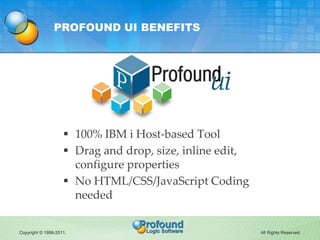 PROFOUND UI BENEFITS




                     100% IBM i Host-based Tool
                     Drag and drop, size, inline edit,
                      configure properties
                     No HTML/CSS/JavaScript Coding
                      needed


Copyright © 1999-2011.                                    All Rights Reserved.
 
