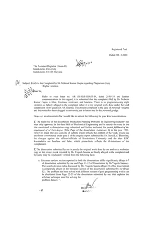 Registered Post

                                                                                            Dated: 08.11.2010



              The Assistant Registrar (Exam-II)
              Kurukshetra University
              Kurukshetra 136119 Haryana



   Subject: Reply to the Complaint by Sh. Mahesh Kumar Gupta regarding Plagiarism-Copy
                         Rights violation.



                       Refer to your letter no. AR (R-H)/S-III/653-54, dated 28.05.10 and further
                       communications in this regard, it is submitted that the complaint filed by Sh. Mahesh
              Kumar Gupta is false, frivolous, irrelevant, and baseless. There is no plagiarism-copy right
              violation as falsely alleged in the complaint rather it is my original work done under the kind
              supervision of my guide Dr. SK Sharma. The present complaint is the case of personal vendetta
              and the matter has been dragged to university just to harass me for his personal grudge.

              However, to substantiate this I would like to submit the following for your kind considerations:

              1)The main title of the dissertation 'Production Planning Problems in Engineering Industry' has
              been duly approved in the then BOS of Mechanical Engineering and is exactly the same as the
              title mentioned in dissertation copy submitted and further evaluated for partial fulfillment of the
              requirement of M Tech degree (Title Page of the dissertation -Annexure 1) in the year 1991.
              However, main title also consists of subtitle which reflects the content of the work, which has
              also been corroborated under para 1 of the enquiry report submitted by Dr. Nand Lai. Therefore,
              the charges against the officers/officials of Kurukshetra University and the then REC
              Kurukshetra are baseless and false; which prima-facie reflects the ill-intentions of the
              complainant.

              2)The dissertation submitted by me is purely the original work done by me and not a verbatim
              copy of the project work reported by Sh. Yogesh Saxena as falsely alleged in the complaint and
              the same may be concluded / verified from the following facts:

                   a. Literature review section reported in both the dissertations differ significantly (Page 6-7
                       of dissertation submitted by me and Page 11-12 of Dissertation by Sh.Yogesh Saxena).
                       The search decision rules discussed by Mr. Yogesh Saxena (Page 21 of his dissertation)
                       is completely absent in the literature section of the dissertation submitted by me (Page
                       12). The problem has been solved with different variant of goal programming which can
                       be elucidated from Page 22-23 of the dissertation submitted by me; that explains the
                       solution technique used for solving the
                       problem dataset. ^-



                    ■f   If
 