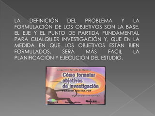 LA DEFINICIÓN DEL PROBLEMA Y LA
FORMULACIÓN DE LOS OBJETIVOS SON LA BASE,
EL EJE Y EL PUNTO DE PARTIDA FUNDAMENTAL
PARA CUALQUIER INVESTIGACIÓN Y, QUE EN LA
MEDIDA EN QUE LOS OBJETIVOS ESTÁN BIEN
FORMULADOS, SERÁ MÁS FACIL LA
PLANIFICACIÓN Y EJECUCIÓN DEL ESTUDIO.
 