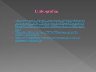  http://www.perio.unlp.edu.ar/seminario/nivel2/nivel3/textos
_actualizados_2008/La%20formulacion%20de%20objetivos%
20en%20los%20proyectos%20de%20investigacion%20cientfic
a.pdf
 http://es.scribd.com/doc/7099642/Objetivo-general-y-
objetivos-especificos
 http://www.slideshare.net/rosbur/metodologia-objetivos-
generales-y-especficos
Linkografia:
 