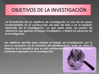 La formulación de los objetivos de investigación es uno de los pasos
fundamentales en la construcción del plan de tesis y en el posterior
desarrollo de la investigación, ya que serán estos, los puntos de
referencia que guiarán el trabajo investigativo, y fijarán los alcances de
la investigación.
Los objetivos servirán para orientar el trabajo de investigación, por lo
que es necesario, en el momento del planteamiento, tener en claro el
aspecto de la temática que se está problematizando y qué preguntase
pretende responder con la investigación.
 