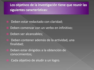  Deben estar redactado con claridad;
 Deben comenzar con un verbo en infinitivo;
 Deben ser alcanzables;
 Deben contener además de la actividad, una
finalidad;
 Deben estar dirigidos a la obtención de
conocimientos;
 Cada objetivo de aludir a un logro.
 