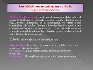 El Objetivo General: lo constituye el enunciado global sobre el
resultado final que se pretende alcanzar (¿qué?, ¿dónde?, ¿para
qué?). Precisa la finalidad de la investigación, en cuanto a sus
expectativas más amplias. Orienta la investigación. Son aquellos que
expresan un logro sumamente amplio y son formulados como
propósito general de estudio. Su redacción guarda mucha similitud
con el título de la investigación.
El objetivo general tiene como atributos, el ser:
a) Cualitativo: También en él, lo esencial es la calidad. Pero, ya no
es un valor, ni es permanente.
b) Integral.: Ya que, cuando menos, integra a dos objetivos
específicos.
c) Terminal: Al cumplirse su plazo, se acaba. No es permanente.
Los objetivos se estructuran de la
siguiente manera:
 