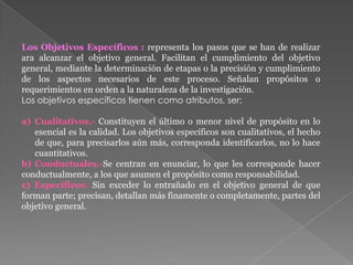 Los Objetivos Específicos : representa los pasos que se han de realizar
ara alcanzar el objetivo general. Facilitan el cumplimiento del objetivo
general, mediante la determinación de etapas o la precisión y cumplimiento
de los aspectos necesarios de este proceso. Señalan propósitos o
requerimientos en orden a la naturaleza de la investigación.
Los objetivos específicos tienen como atributos, ser:
a) Cualitativos.- Constituyen el último o menor nivel de propósito en lo
esencial es la calidad. Los objetivos específicos son cualitativos, el hecho
de que, para precisarlos aún más, corresponda identificarlos, no lo hace
cuantitativos.
b) Conductuales.-Se centran en enunciar, lo que les corresponde hacer
conductualmente, a los que asumen el propósito como responsabilidad.
c) Específicos: Sin exceder lo entrañado en el objetivo general de que
forman parte; precisan, detallan más finamente o completamente, partes del
objetivo general.
 