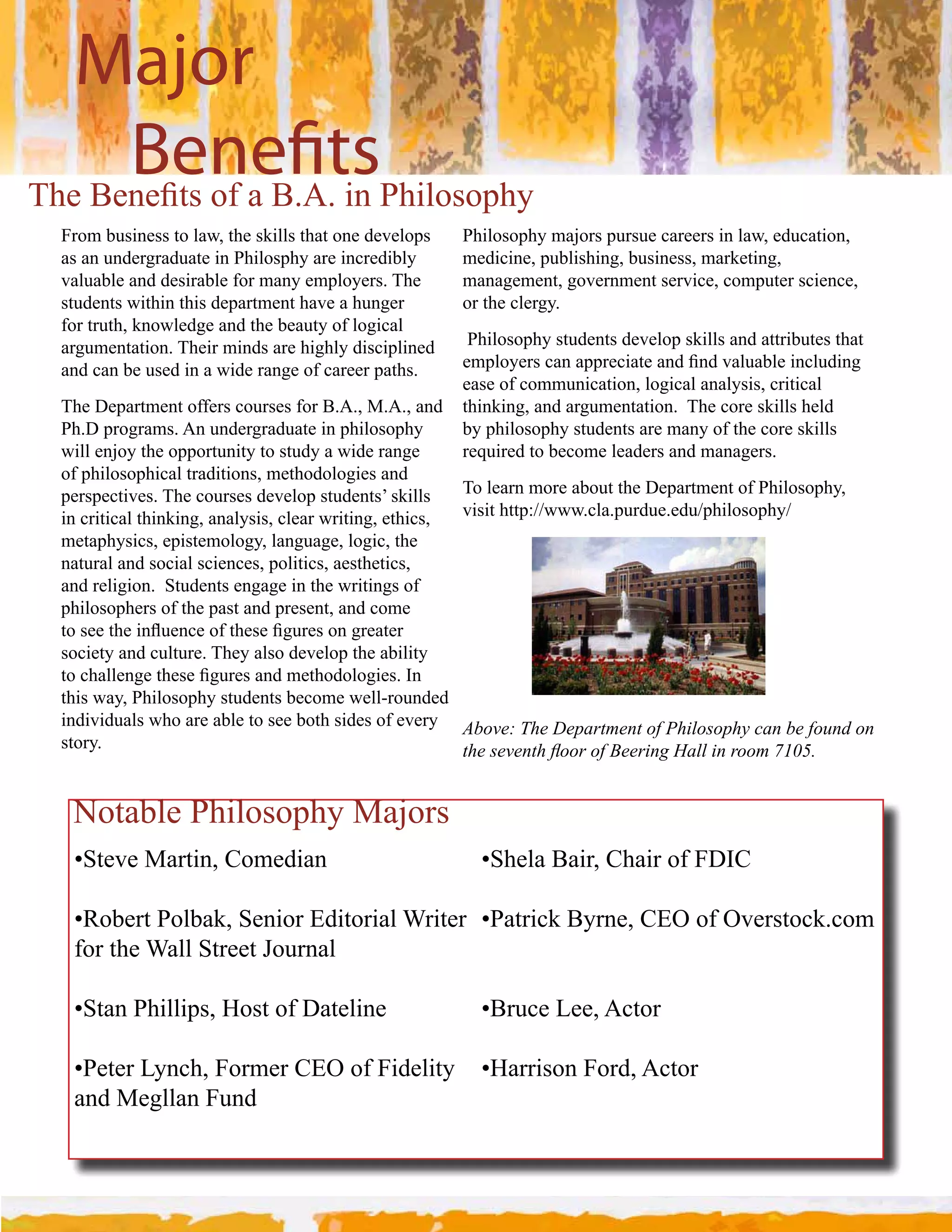 Major
      Bene ts
D%&#K&2&L$"#,)#.#KCHC#!2#W%!7,",'%3
  From business to law, the skills that one develops    Philosophy majors pursue careers in law, education, 
  as an undergraduate in Philosphy are incredibly       medicine, publishing, business, marketing, 
  valuable and desirable for many employers. The        management, government service, computer science, 
  students within this department have a hunger         or the clergy.
  for truth, knowledge and the beauty of logical 
  argumentation. Their minds are highly disciplined        Philosophy students develop skills and attributes that 
  and can be used in a wide range of career paths.        &+'7,3&("#*.2#.''(&*!.$&#.2;#L2;#:.74.-7&#!2*74;!29#
                                                          ease of communication, logical analysis, critical 
  The Department offers courses for B.A., M.A., and  thinking, and argumentation.  The core skills held 
  Ph.D programs. An undergraduate in philosophy           by philosophy students are many of the core skills 
  will enjoy the opportunity to study a wide range        required to become leaders and managers.
  of philosophical traditions, methodologies and 
  perspectives. The courses develop students’ skills  To learn more about the Department of Philosophy, 
  in critical thinking, analysis, clear writing, ethics,  visit http://www.cla.purdue.edu/philosophy/
  metaphysics, epistemology, language, logic, the 
  natural and social sciences, politics, aesthetics, 
  and religion.  Students engage in the writings of 
  philosophers of the past and present, and come 
  $,#"&&#$%&#!214&2*&#,)#$%&"&#L94(&"#,2#9(&.$&(#
  society and culture. They also develop the ability 
  $,#*%.77&29&#$%&"&#L94(&"#.2;#+&$%,;,7,9!&"C#N2#
  this way, Philosophy students become well­rounded 
  individuals who are able to see both sides of every  Above: The Department of Philosophy can be found on 
  story.                                                  59)$,)/)&59$>**+$*3$?))+"&2$@.##$"&$+**($ABCDE


   Notable Philosophy Majors
   5M$&:&#Z.($!20#A,+&;!.2                                 5M%&7.#K.!(0#A%.!(#,)#INA

   5<,-&($#W,7-./0#M&2!,(#@;!$,(!.7#B(!$&(# 5W.$(!*/#K3(2&0#A@J#,)#J:&("$,*/C*,+
   for the Wall Street Journal

   5M$.2#W%!77!'"0#[,"$#,)#I.$&7!2&                        5K(4*&#G&&0#H*$,(

   5W&$&(#G32*%0#,(+&(#A@J#,)#!;&7!$3# 5[.((!",2#,(;0#H*$,(
   and Megllan Fund
 