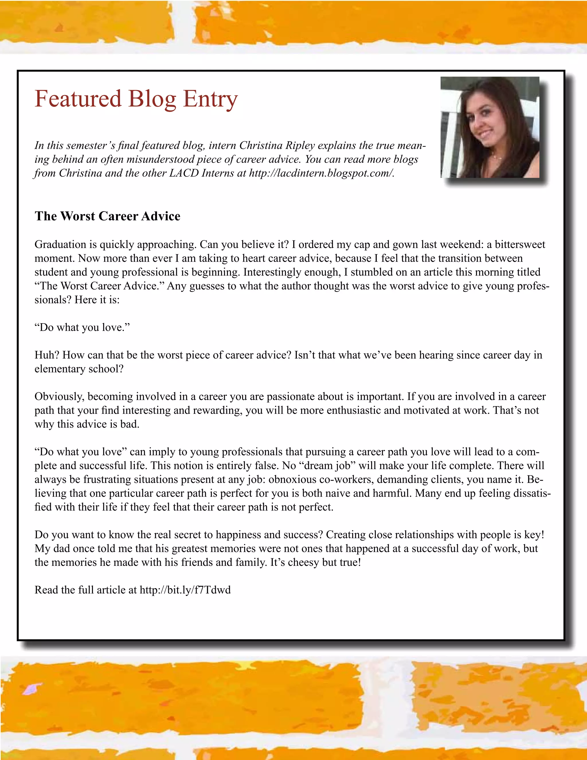 Featured Blog Entry
F&$59",$,)(),5)+G,$%&.#$3).51+)'$H#*2-$"&5)+&$49+",5"&.$I"8#)J$)K8#."&,$59)$5+1)$().&­
ing behind an often misunderstood piece of career advice. You can read more blogs 
from Christina and the other LACD Interns at http://lacdintern.blogspot.com/.


The Worst Career Advice

Graduation is quickly approaching. Can you believe it? I ordered my cap and gown last weekend: a bittersweet 
moment. Now more than ever I am taking to heart career advice, because I feel that the transition between 
student and young professional is beginning. Interestingly enough, I stumbled on an article this morning titled 
“The Worst Career Advice.” Any guesses to what the author thought was the worst advice to give young profes­
sionals? Here it is:

“Do what you love.”

Huh? How can that be the worst piece of career advice? Isn’t that what we’ve been hearing since career day in 
elementary school?

Obviously, becoming involved in a career you are passionate about is important. If you are involved in a career 
'.$%#$%.$#3,4(#L2;#!2$&(&"$!29#.2;#(&>.(;!290#3,4#>!77#-&#+,(&#&2$%4"!."$!*#.2;#+,$!:.$&;#.$#>,(/C#D%.$?"#2,$#
why this advice is bad.

“Do what you love” can imply to young professionals that pursuing a career path you love will lead to a com­
plete and successful life. This notion is entirely false. No “dream job” will make your life complete. There will 
.7>.3"#-&#)(4"$(.$!29#"!$4.$!,2"#'(&"&2$#.$#.23#F,-T#,-2,=!,4"#*,R>,(/&("0#;&+.2;!29#*7!&2$"0#3,4#2.+&#!$C#K&­
lieving that one particular career path is perfect for you is both naive and harmful. Many end up feeling dissatis­
L&;#>!$%#$%&!(#7!)&#!)#$%&3#)&&7#$%.$#$%&!(#*.(&&(#'.$%#!"#2,$#'&()&*$C#

Do you want to know the real secret to happiness and success? Creating close relationships with people is key! 
My dad once told me that his greatest memories were not ones that happened at a successful day of work, but 
the memories he made with his friends and family. It’s cheesy but true!

<&.;#$%&#)477#.($!*7&#.$#%$$'T]]-!$C73])SD;>;
 