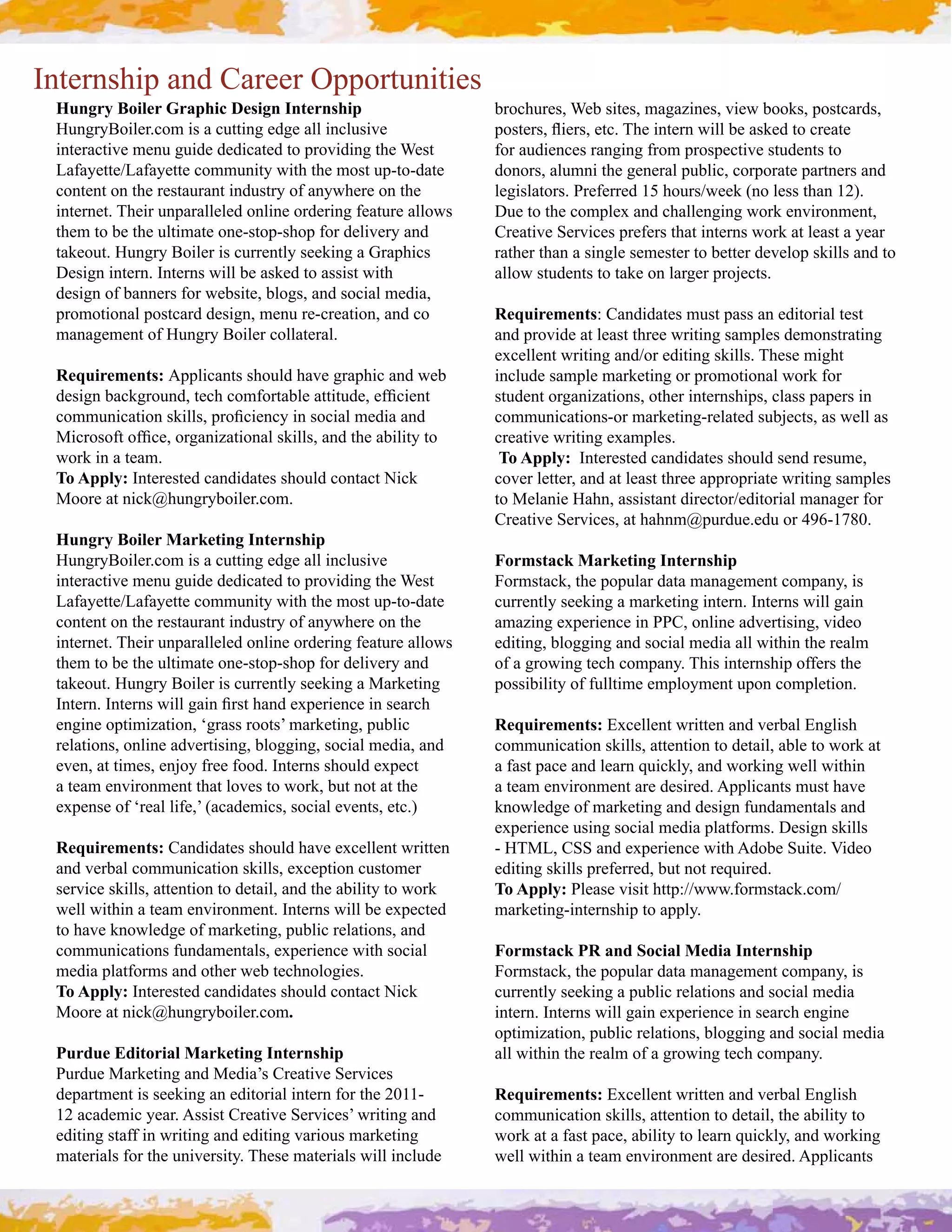 Internship and Career Opportunities
 Hungry Boiler Graphic Design Internship                         brochures, Web sites, magazines, view books, postcards, 
 HungryBoiler.com is a cutting edge all inclusive                ',"$&("0#1!&("0#&$*C#D%&#!2$&(2#>!77#-&#."/&;#$,#*(&.$&#
 interactive menu guide dedicated to providing the West          for audiences ranging from prospective students to 
 Lafayette/Lafayette community with the most up­to­date          donors, alumni the general public, corporate partners and 
 content on the restaurant industry of anywhere on the           legislators. Preferred 15 hours/week (no less than 12). 
 internet. Their unparalleled online ordering feature allows     I4&#$,#$%&#*,+'7&=#.2;#*%.77&29!29#>,(/#&2:!(,2+&2$0#
 them to be the ultimate one­stop­shop for delivery and          Creative Services prefers that interns work at least a year 
 takeout. Hungry Boiler is currently seeking a Graphics          rather than a single semester to better develop skills and to 
 Design intern. Interns will be asked to assist with             allow students to take on larger projects.
 design of banners for website, blogs, and social media, 
 promotional postcard design, menu re­creation, and co           Requirements: Candidates must pass an editorial test 
 management of Hungry Boiler collateral.                         and provide at least three writing samples demonstrating 
                                                                 &=*&77&2$#>(!$!29#.2;],(#&;!$!29#"/!77"C#D%&"&#+!9%$#
 Requirements: Applicants should have graphic and web            include sample marketing or promotional work for 
 ;&"!92#-.*/9(,42;0#$&*%#*,+),($.-7&#.$$!$4;&0#&)L*!&2$#         student organizations, other internships, class papers in 
 *,++42!*.$!,2#"/!77"0#'(,L*!&2*3#!2#",*!.7#+&;!.#.2;#           communications­or marketing­related subjects, as well as 
 Z!*(,",)$#,)L*&0#,(9.2!O.$!,2.7#"/!77"0#.2;#$%&#.-!7!$3#$,#     *(&.$!:&#>(!$!29#&=.+'7&"C
 work in a team.                                                  To Apply:  Interested candidates should send resume, 
 To Apply: Interested candidates should contact Nick             cover letter, and at least three appropriate writing samples 
 Moore at nick@hungryboiler.com.                                 to Melanie Hahn, assistant director/editorial manager for 
                                                                 A(&.$!:&#M&(:!*&"0#.$#%.%2+^'4(;4&C&;4#,(#_`aRPSbVC
 Hungry Boiler Marketing Internship
 HungryBoiler.com is a cutting edge all inclusive                Formstack Marketing Internship
 interactive menu guide dedicated to providing the West          Formstack, the popular data management company, is 
 Lafayette/Lafayette community with the most up­to­date          currently seeking a marketing intern. Interns will gain 
 content on the restaurant industry of anywhere on the           .+.O!29#&='&(!&2*&#!2#WWA0#,27!2&#.;:&($!"!290#:!;&,#
 internet. Their unparalleled online ordering feature allows     editing, blogging and social media all within the realm 
 them to be the ultimate one­stop­shop for delivery and          of a growing tech company. This internship offers the 
 takeout. Hungry Boiler is currently seeking a Marketing         possibility of fulltime employment upon completion. 
 N2$&(2C#N2$&(2"#>!77#9.!2#L("$#%.2;#&='&(!&2*&#!2#"&.(*%#
 engine optimization, ‘grass roots’ marketing, public            Requirements: @=*&77&2$#>(!$$&2#.2;#:&(-.7#@297!"%#
 relations, online advertising, blogging, social media, and      communication skills, attention to detail, able to work at 
 &:&20#.$#$!+&"0#&2F,3#)(&&#),,;C#N2$&(2"#"%,47;#&='&*$#         a fast pace and learn quickly, and working well within 
 a team environment that loves to work, but not at the           a team environment are desired. Applicants must have 
 &='&2"&#,)#E(&.7#7!)&0?#c.*.;&+!*"0#",*!.7#&:&2$"0#&$*CY        knowledge of marketing and design fundamentals and 
                                                                 &='&(!&2*"!29#",*!.7#+&;!.#'7.$),(+"C#I&"!92#"/!77"#
 Requirements: A.2;!;.$&"#"%,47;#%.:&#&=*&77&2$#>(!$$&2#         R#[DZG0#AMM#.2;#&='&(!&2*&#>!$%#H;,-&#M4!$&C#6!;&,#
 .2;#:&(-.7#*,++42!*.$!,2#"/!77"0#&=*&'$!,2#*4"$,+&(#            editing skills preferred, but not required.
 service skills, attention to detail, and the ability to work    To Apply: Please visit http://www.formstack.com/
 >&77#>!$%!2#.#$&.+#&2:!(,2+&2$C#N2$&(2"#>!77#-&#&='&*$&;#       marketing­internship to apply.
 to have knowledge of marketing, public relations, and 
 *,++42!*.$!,2"#)42;.+&2$.7"0#&='&(!&2*&#>!$%#",*!.7#            Formstack PR and Social Media Internship
 media platforms and other web technologies.                     Formstack, the popular data management company, is 
 To Apply: Interested candidates should contact Nick             currently seeking a public relations and social media 
 Moore at nick@hungryboiler.com.                                 !2$&(2C#N2$&(2"#>!77#9.!2#&='&(!&2*&#!2#"&.(*%#&29!2&#
                                                                 optimization, public relations, blogging and social media 
 Purdue Editorial Marketing Internship                           all within the realm of a growing tech company.
 Purdue Marketing and Media’s Creative Services 
 department is seeking an editorial intern for the 2011­         Requirements: @=*&77&2$#>(!$$&2#.2;#:&(-.7#@297!"%#
 12 academic year. Assist Creative Services’ writing and         communication skills, attention to detail, the ability to 
 editing staff in writing and editing various marketing          work at a fast pace, ability to learn quickly, and working 
 materials for the university. These materials will include      well within a team environment are desired. Applicants 
 