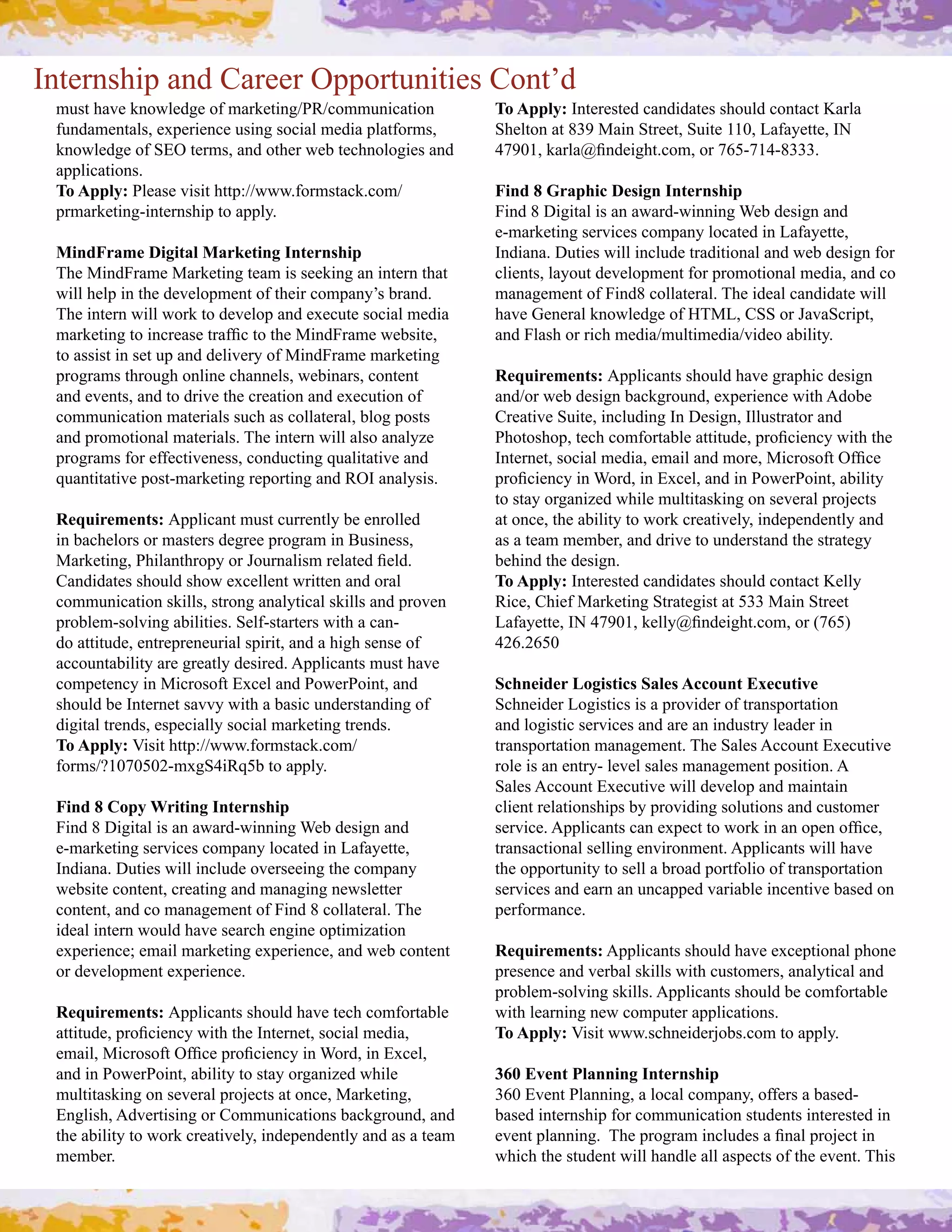 Internship and Career Opportunities Cont’d
 +4"$#%.:&#/2,>7&;9&#,)#+.(/&$!29]W<]*,++42!*.$!,2#             To Apply: Interested candidates should contact Karla 
 )42;.+&2$.7"0#&='&(!&2*"!29#",*!.7#+&;!.#'7.$),(+"0#        Shelton at 839 Main Street, Suite 110, Lafayette, IN 
 knowledge of SEO terms, and other web technologies and         _S`VP0#/.(7.^L2;&!9%$C*,+0#,(#SagRSP_RbUUUC
 applications.
 To Apply: Please visit http://www.formstack.com/               Find 8 Graphic Design Internship
 prmarketing­internship to apply.                               Find 8 Digital is an award­winning Web design and 
                                                                e­marketing services company located in Lafayette, 
 MindFrame Digital Marketing Internship                         Indiana. Duties will include traditional and web design for 
 The MindFrame Marketing team is seeking an intern that         clients, layout development for promotional media, and co 
 will help in the development of their company’s brand.         management of Find8 collateral. The ideal candidate will 
 D%&#!2$&(2#>!77#>,(/#$,#;&:&7,'#.2;#&=&*4$&#",*!.7#+&;!.#      have General knowledge of HTML, CSS or JavaScript, 
 +.(/&$!29#$,#!2*(&."&#$(.)L*#$,#$%&#Z!2;(.+&#>&-"!$&0#        and Flash or rich media/multimedia/video ability.
 to assist in set up and delivery of MindFrame marketing 
 programs through online channels, webinars, content            Requirements: Applicants should have graphic design 
 .2;#&:&2$"0#.2;#$,#;(!:&#$%&#*(&.$!,2#.2;#&=&*4$!,2#,)#        .2;],(#>&-#;&"!92#-.*/9(,42;0#&='&(!&2*&#>!$%#H;,-&#
 communication materials such as collateral, blog posts         Creative Suite, including In Design, Illustrator and 
 and promotional materials. The intern will also analyze        W%,$,"%,'0#$&*%#*,+),($.-7&#.$$!$4;&0#'(,L*!&2*3#>!$%#$%&#
 programs for effectiveness, conducting qualitative and         N2$&(2&$0#",*!.7#+&;!.0#&+.!7#.2;#+,(&0#Z!*(,",)$#J)L*&#
 d4.2$!$.$!:&#',"$R+.(/&$!29#(&',($!29#.2;#<JN#.2.73"!"C        '(,L*!&2*3#!2#B,(;0#!2#@=*&70#.2;#!2#W,>&(W,!2$0#.-!7!$3#
                                                                to stay organized while multitasking on several projects 
 Requirements: Applicant must currently be enrolled             at once, the ability to work creatively, independently and 
 in bachelors or masters degree program in Business,            as a team member, and drive to understand the strategy 
 Z.(/&$!290#W%!7.2$%(,'3#,(#e,4(2.7!"+#(&7.$&;#L&7;C#           behind the design.
 A.2;!;.$&"#"%,47;#"%,>#&=*&77&2$#>(!$$&2#.2;#,(.7#             To Apply: Interested candidates should contact Kelly 
 communication skills, strong analytical skills and proven      <!*&0#A%!&)#Z.(/&$!29#M$(.$&9!"$#.$#gUU#Z.!2#M$(&&$
 problem­solving abilities. Self­starters with a can­           G.).3&$$&0#Ni#_S`VP0#/&773^L2;&!9%$C*,+0#,(#cSagY#
 do attitude, entrepreneurial spirit, and a high sense of       426.2650
 accountability are greatly desired. Applicants must have 
 *,+'&$&2*3#!2#Z!*(,",)$#@=*&7#.2;#W,>&(W,!2$0#.2;#             Schneider Logistics Sales Account Executive
 should be Internet savvy with a basic understanding of         Schneider Logistics is a provider of transportation 
 digital trends, especially social marketing trends.            and logistic services and are an industry leader in 
 To Apply: 6!"!$#%$$'T]]>>>C),(+"$.*/C*,+]                      $(.2"',($.$!,2#+.2.9&+&2$C#D%&#M.7&"#H**,42$#@=&*4$!:&#
 ),(+"]fPVSVgVQR+=9M_!<dg-#$,#.''73C                            role is an entry­ level sales management position. A 
                                                                M.7&"#H**,42$#@=&*4$!:&#>!77#;&:&7,'#.2;#+.!2$.!2#
 Find 8 Copy Writing Internship                                 client relationships by providing solutions and customer 
 Find 8 Digital is an award­winning Web design and              "&(:!*&C#H''7!*.2$"#*.2#&='&*$#$,#>,(/#!2#.2#,'&2#,)L*&0#
 e­marketing services company located in Lafayette,             transactional selling environment. Applicants will have 
 Indiana. Duties will include overseeing the company            the opportunity to sell a broad portfolio of transportation 
 website content, creating and managing newsletter              services and earn an uncapped variable incentive based on 
 content, and co management of Find 8 collateral. The           performance.
 ideal intern would have search engine optimization 
 &='&(!&2*&h#&+.!7#+.(/&$!29#&='&(!&2*&0#.2;#>&-#*,2$&2$#       Requirements:#H''7!*.2$"#"%,47;#%.:&#&=*&'$!,2.7#'%,2&#
 ,(#;&:&7,'+&2$#&='&(!&2*&C                                     presence and verbal skills with customers, analytical and 
                                                                problem­solving skills. Applicants should be comfortable 
 Requirements: Applicants should have tech comfortable          with learning new computer applications. 
 .$$!$4;&0#'(,L*!&2*3#>!$%#$%&#N2$&(2&$0#",*!.7#+&;!.0#         To Apply: 6!"!$#>>>C"*%2&!;&(F,-"C*,+#$,#.''73C
 &+.!70#Z!*(,",)$#J)L*&#'(,L*!&2*3#!2#B,(;0#!2#@=*&70#
 and in PowerPoint, ability to stay organized while             360 Event Planning Internship
 multitasking on several projects at once, Marketing,           360 Event Planning, a local company, offers a based­
 English, Advertising or Communications background, and         based internship for communication students interested in 
 the ability to work creatively, independently and as a team    &:&2$#'7.22!29C##D%&#'(,9(.+#!2*74;&"#.#L2.7#'(,F&*$#!2#
 member.                                                        which the student will handle all aspects of the event. This 
 