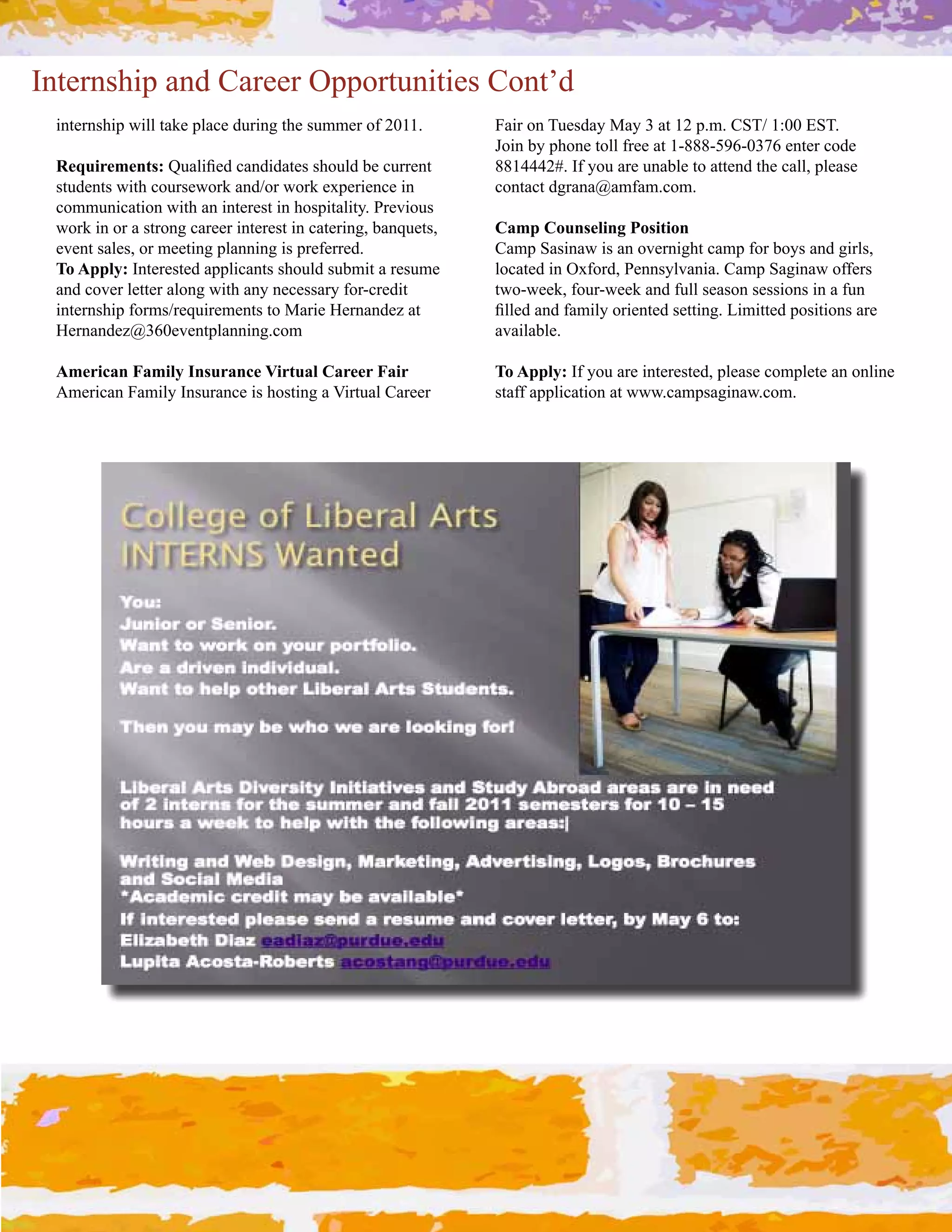 Internship and Career Opportunities Cont’d
 internship will take place during the summer of 2011.         Fair on Tuesday May 3 at 12 p.m. CST/ 1:00 EST.  
                                                               e,!2#-3#'%,2&#$,77#)(&&#.$#PRbbbRg`aRVUSa#&2$&(#*,;&#
 Requirements:#j4.7!L&;#*.2;!;.$&"#"%,47;#-&#*4((&2$#          8814442#. If you are unable to attend the call, please 
 "$4;&2$"#>!$%#*,4("&>,(/#.2;],(#>,(/#&='&(!&2*&#!2#           contact dgrana@amfam.com.
 communication with an interest in hospitality. Previous 
 work in or a strong career interest in catering, banquets,    Camp Counseling Position
 event sales, or meeting planning is preferred.                Camp Sasinaw is an overnight camp for boys and girls, 
 To Apply: Interested applicants should submit a resume        7,*.$&;#!2#J=),(;0#W&22"37:.2!.C#A.+'#M.9!2.>#,))&("#
 and cover letter along with any necessary for­credit          two­week, four­week and full season sessions in a fun 
 internship forms/requirements to Marie Hernandez at           L77&;#.2;#).+!73#,(!&2$&;#"&$$!29C#G!+!$$&;#',"!$!,2"#.(&#
 Hernandez@360eventplanning.com                                available.

 American Family Insurance Virtual Career Fair                 To Apply: If you are interested, please complete an online 
 H+&(!*.2#.+!73#N2"4(.2*&#!"#%,"$!29#.#6!($4.7#A.(&&(#        staff application at www.campsaginaw.com.
 