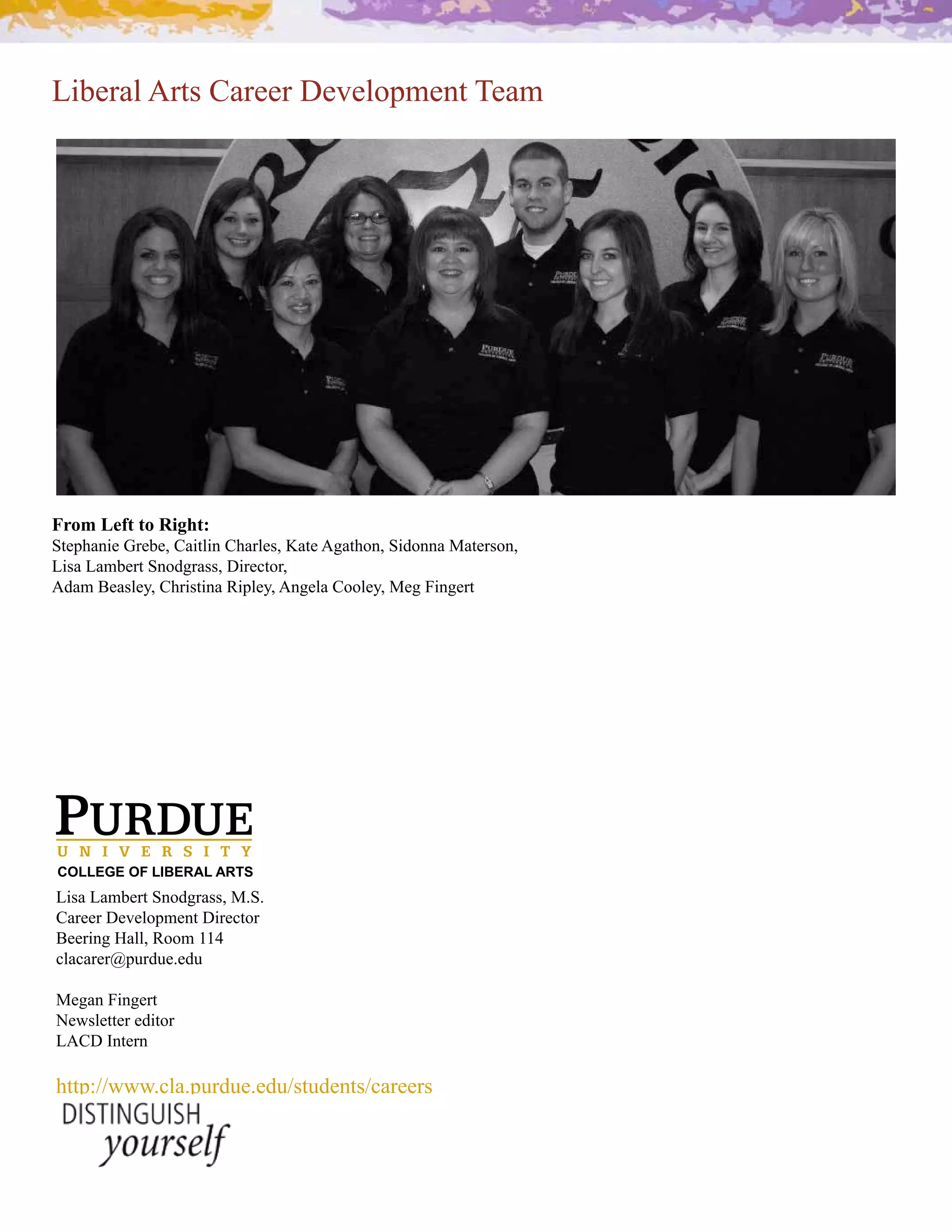 Liberal Arts Career Development Team




From Left to Right:
Stephanie Grebe, Caitlin Charles, Kate Agathon, Sidonna Materson,
Lisa Lambert Snodgrass, Director,
H;.+#K&."7&30#A%(!"$!2.#<!'7&30#H29&7.#A,,7&30#Z&9#!29&($




COLLEGE OF LIBERAL ARTS
Lisa Lambert Snodgrass, M.S.
Career Development Director
K&&(!29#[.770#<,,+#PP_
clacarer@purdue.edu

Megan Fingert
Newsletter editor 
LACD Intern

http://www.cla.purdue.edu/students/careers
 