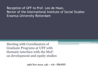 Reception of UFF to Prof. Leo de Haan,
Rector of the International Institute of Social Studies
Erasmus University Rotterdam




Meeting with Coordinators of
Graduate Programs at UFF with
thematic interface with the MoU
on development and equity studies

              29th Nov 2010, 14h – 17h - PROPPI
 